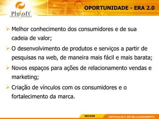 Melhor conhecimento dos consumidores e de sua cadeia de valor; O desenvolvimento de produtos e serviços a partir de pesquisas na web, de maneira mais fácil e mais barata;  Novos espaços para ações de relacionamento vendas e marketing;  Criação de vínculos com os consumidores e o fortalecimento da marca. OPORTUNIDADE - ERA 2.0 