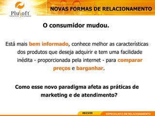 NOVAS FORMAS DE RELACIONAMENTO O consumidor mudou.   Está mais  bem informado , conhece melhor as características dos produtos que deseja adquirir e tem uma facilidade inédita - proporcionada pela internet - para  comparar preços   e   barganhar .  Como esse novo paradigma afeta as práticas de marketing e de atendimento?  