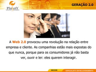 GERAÇÃO 2.0 A  Web 2.0  provocou uma revolução na relação entre empresa e cliente. As companhias estão mais expostas do que nunca, porque para os consumidores já não basta ver, ouvir e ler: eles querem interagir. 