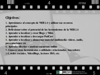 Objetivos: Aproximarse al concepto de WEB 2.0 y utilizar sus recursos principales Reflexionar sobre el potencial de las herramientas de la WEB 2.0 Aprender a localizar y crear Blogs y Wikis Aprender a localizar y descargar PodCast Aprender a localizar y almacenar material multimedia: videos, audio, presentaciones etc Aprender diseñar y analizar encuestas online Conocer otras herramientas o utilidades relacionadas: buscadores 2.0, redes sociales, VideoBlogs, lectores RSS, etc. Cursos de Verano de las Universidades Navarras 2010  