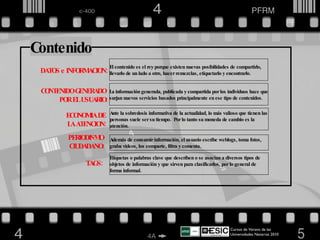 Cursos de Verano de las Universidades Navarras 2010  DATOS e INFORMACION:  CONTENIDO GENERADO  POR EL USUARIO: El contenido es el rey porque existen nuevas posibilidades de compartirlo, llevarlo de un lado a otro, hacer remezclas, etiquetarlo y encontrarlo. La información generada, publicada y compartida por los individuos hace que surjan nuevos servicios basados principalmente en ese tipo de contenidos. ECONOMIA DE  LA ATENCION: Ante la sobredosis informativa de la actualidad, lo más valioso que tienen las personas suele ser su tiempo.  Por lo tanto su moneda de cambio es la atención. Además de consumir información, el usuario escribe weblogs, toma fotos, graba videos, los comparte, filtra y comenta. PERIODISMO  CIUDADANO: TAGS: Etiquetas o palabras clave que describen o se asocian a diversos tipos de objetos de información y que sirven para clasificarlos, por lo general de forma informal. Contenido 