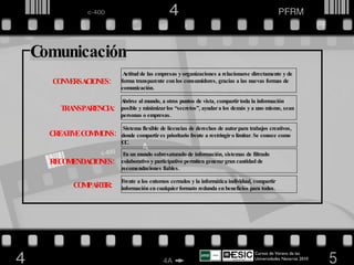Cursos de Verano de las Universidades Navarras 2010  CONVERSACIONES:  TRANSPARENCIA: Actitud de las empresas y organizaciones a relacionarse directamente y de forma transparente con los consumidores, gracias a las nuevas formas de comunicación. Abrirse al mundo, a otros puntos de vista, compartir toda la información posible y minimizar los “secretos”, ayudar a los demás y a uno mismo, sean personas o empresas. CREATIVE COMMONS: Sistema flexible de licencias de derechos de autor para trabajos creativos, donde compartir es prioritario frente a restringir o limitar. Se conoce como CC. En un mundo sobresaturado de información, sistemas de filtrado colaborativo y participativo permiten generar gran cantidad de recomendaciones fiables. RECOMENDACIONES: COMPARTIR: Frente a los entornos cerrados y la informática individual, compartir información en cualquier formato redunda en beneficios para todos. Comunicación 