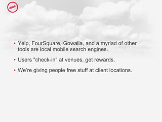 Yelp, FourSquare, Gowalla, and a myriad of other tools are local mobile search engines.  Users "check-in" at venues, get rewards. We’re giving people free stuff at client locations.  