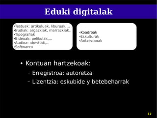 Eduki digitalak
●Testuak: artikuluak, liburuak,...
●Irudiak: argazkiak, marrazkiak..

●Tipografiak
                                     ●Koadroak
                                     ●Eskulturak
●Bideoak: pelikulak,...
                                     ●Antzezlanak
●Audioa: abestiak,...

●Softwarea




    ●   Kontuan hartzekoak:
        –   Erregistroa: autoretza
        –   Lizentzia: eskubide y betebeharrak




                                                    17
 