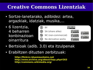 Creative Commons Lizentziak
●   Sortze-lanetarako, adibidez: artea,
    argazkiak, idatziak, musika,...
●   6 lizentzia,              BY

    4 beharren                SA (share alike)

    konbinazioan              NC (non-commercial)
                              No derivative works
    oinarritura
●   Bertsioak (adib. 3.0) eta itzulpenak
●   Erabiltzen dituzten zerbitzuak:
       http://flickrcc.bluemountains.net
       http://www.archive.org/about/faqs.php#263
       http://commons.wikimedia.org/

                                                    18
 