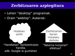 Zerbitzuaren azpiegitura
●   Lehen “desktop” programak.
●   Orain “webtop”. Aukerak:



        Hodeian                Zerbitzarian
         soilik                   beran
                                instalatu
                                 daiteke
“Handietan” kontzentrazio   ”Taberna hutsaren”
         handia,                 efektua?
 adb. Google ia guztietan
                                                 21
 