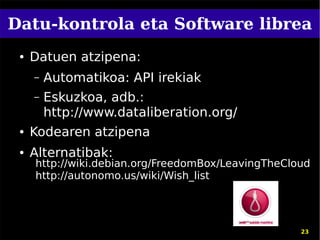 Datu-kontrola eta Software librea
 ●   Datuen atzipena:
     –   Automatikoa: API irekiak
     –   Eskuzkoa, adb.:
         http://www.dataliberation.org/
 ●   Kodearen atzipena
 ●   Alternatibak:
     http://wiki.debian.org/FreedomBox/LeavingTheCloud
     http://autonomo.us/wiki/Wish_list




                                                    23
 