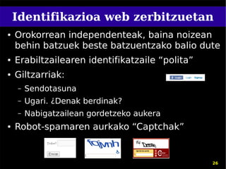 Identifikazioa web zerbitzuetan
●   Orokorrean independenteak, baina noizean
    behin batzuek beste batzuentzako balio dute
●   Erabiltzailearen identifikatzaile “polita”
●   Giltzarriak:
    –   Sendotasuna
    –   Ugari. ¿Denak berdinak?
    –   Nabigatzailean gordetzeko aukera
●   Robot-spamaren aurkako “Captchak”


                                                 26
 