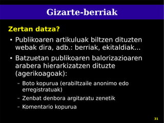 Gizarte-berriak
Zertan datza?
●   Publikoaren artikuluak biltzen dituzten
    webak dira, adb.: berriak, ekitaldiak...
●   Batzuetan publikoaren balorizazioaren
    arabera hierarkizatzen dituzte
    (agerikoagoak):
    –   Boto kopurua (erabiltzaile anonimo edo
        erregistratuak)
    –   Zenbat denbora argitaratu zenetik
    –   Komentario kopurua

                                                 31
 