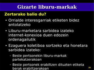 Gizarte liburu-markak
Zertarako balio du?
●   Orrialde interesgarriak etiketen bidez
    antolatzeko
●   Liburu-marketara sarbidea izateko
    internet-konexioa duen edozein
    ordenagailutik
●   Ezaguera koletiboa sortzeko eta honetara
    sarbidea izateko:
    –   Beste pertsonekin liburu-markak
        partekatzerakoan
    –   Beste pertsonek erabiltzen dituzten etiketa
        berak erabiltzerakoan                         35
 