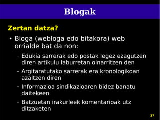 Blogak
Zertan datza?
●   Bloga (webloga edo bitakora) web
    orrialde bat da non:
    –   Edukia sarrerak edo postak legez ezagutzen
        diren artikulu laburretan oinarritzen den
    –   Argitaratutako sarrerak era kronologikoan
        azaltzen diren
    –   Informazioa sindikazioaren bidez banatu
        daitekeen
    –   Batzuetan irakurleek komentarioak utz
        ditzaketen
                                                     37
 