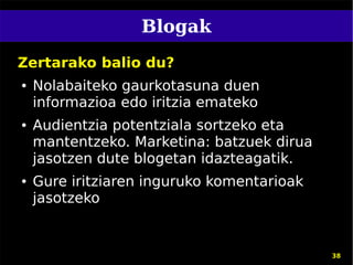 Blogak
Zertarako balio du?
●   Nolabaiteko gaurkotasuna duen
    informazioa edo iritzia emateko
●   Audientzia potentziala sortzeko eta
    mantentzeko. Marketina: batzuek dirua
    jasotzen dute blogetan idazteagatik.
●   Gure iritziaren inguruko komentarioak
    jasotzeko


                                            38
 