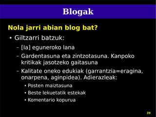 Blogak
Nola jarri abian blog bat?
●   Giltzarri batzuk:
    –   [Ia] eguneroko lana
    –   Gardentasuna eta zintzotasuna. Kanpoko
        kritikak jasotzeko gaitasuna
    –   Kalitate oneko edukiak (garrantzia=eragina,
        onarpena, aginpidea). Adierazleak:
         ●   Posten maiztasuna
         ●   Beste lekuetatik estekak
         ●   Komentario kopurua

                                                      39
 