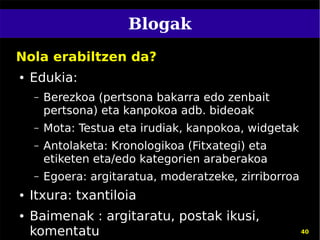 Blogak
Nola erabiltzen da?
●   Edukia:
    –   Berezkoa (pertsona bakarra edo zenbait
        pertsona) eta kanpokoa adb. bideoak
    –   Mota: Testua eta irudiak, kanpokoa, widgetak
    –   Antolaketa: Kronologikoa (Fitxategi) eta
        etiketen eta/edo kategorien araberakoa
    –   Egoera: argitaratua, moderatzeke, zirriborroa
●   Itxura: txantiloia
●   Baimenak : argitaratu, postak ikusi,
    komentatu                                           40
 