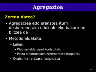 Agregazioa
Zertan datza?
●   Agregatzea edo eranstea iturri
    desberdinetako edukiak leku bakarrean
    biltzea da
●   Metodo aldaketa:
    –   Lehen:
         ●   Web orrialde ugari kontsultatu
         ●   Posta elektronikoen zerrendetara harpidetu
    –   Orain: kanaletara harpidetu


                                                          42
 