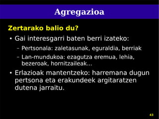 Agregazioa
Zertarako balio du?
●   Gai interesgarri baten berri izateko:
    –   Pertsonala: zaletasunak, eguraldia, berriak
    –   Lan-mundukoa: ezagutza eremua, lehia,
        bezeroak, hornitzaileak...
●   Erlazioak mantentzeko: harremana dugun
    pertsona eta erakundeek argitaratzen
    dutena jarraitu.



                                                      43
 