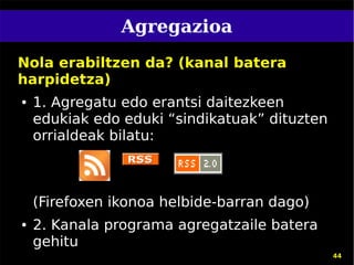 Agregazioa
Nola erabiltzen da? (kanal batera
harpidetza)
●   1. Agregatu edo erantsi daitezkeen
    edukiak edo eduki “sindikatuak” dituzten
    orrialdeak bilatu:



    (Firefoxen ikonoa helbide-barran dago)
●   2. Kanala programa agregatzaile batera
    gehitu
                                               44
 