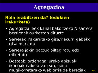 Agregazioa

Nola erabiltzen da? (edukien
irakurketa)
●   Agregatzaileek kanal bakoitzeko N sarrera
    berrienak aurkezten dituzte
●   Sarrerak irakurritako gisa/irakurri gabeko
    gisa markatu
●   Sarrera jakin batzuk biltegiratu edo
    etiketatu
●   Besteak: ordenagailurako abisuak,
    ikonoak nabigatzailean, gailu
    mugikorretarako web orrialde bereziak        45
 