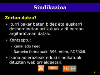 Sindikazioa
Zertan datza?
●   Iturri bakar baten bidez eta euskarri
    desberdinetan artikuluak aldi berean
    argitaratzean datza.
●   Kontzeptu:
    –   Kanal edo Feed
    –   Barneko formatuak: RSS, Atom, RDF/XML
●   Ikono adierazleak eduki sindikatuak
    dituzten web orrialdeetan:

                                                47
 