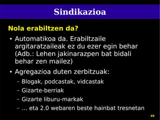 Sindikazioa
Nola erabiltzen da?
●   Automatikoa da. Erabiltzaile
    argitaratzaileak ez du ezer egin behar
    (Adb.: Lehen jakinarazpen bat bidali
    behar zen mailez)
●   Agregazioa duten zerbitzuak:
    –   Blogak, podcastak, vidcastak
    –   Gizarte-berriak
    –   Gizarte liburu-markak
    –   … eta 2.0 webaren beste hainbat tresnetan
                                                    49
 