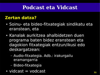 Podcast eta Vidcast
Zertan datza?
●   Soinu- eta bideo-fitxategiak sindikatu eta
    eranstean, eta
●   Kanalak aurkitzea ahalbidetzen duen
    programa baten bidez eranstean eta
    dagokion fitxategiak entzun/ikusi edo
    deskargatzean:
    –   Audio-fitxategia. Adb.: irakurgailu
        eramangarria
    –   Bideo-fitxategia
●   vidcast = vodcast                            51
 