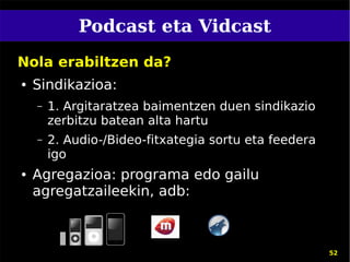 Podcast eta Vidcast
Nola erabiltzen da?
●   Sindikazioa:
    –   1. Argitaratzea baimentzen duen sindikazio
        zerbitzu batean alta hartu
    –   2. Audio-/Bideo-fitxategia sortu eta feedera
        igo
●   Agregazioa: programa edo gailu
    agregatzaileekin, adb:



                                                       52
 