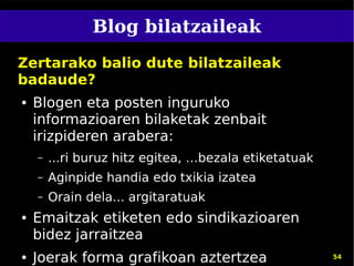 Blog bilatzaileak
Zertarako balio dute bilatzaileak
badaude?
●   Blogen eta posten inguruko
    informazioaren bilaketak zenbait
    irizpideren arabera:
    –   ...ri buruz hitz egitea, …bezala etiketatuak
    –   Aginpide handia edo txikia izatea
    –   Orain dela... argitaratuak
●   Emaitzak etiketen edo sindikazioaren
    bidez jarraitzea
●   Joerak forma grafikoan aztertzea                   54
 