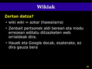 Wikiak
Zertan datza?
●   wiki wiki = azkar (hawaiiarra)
●   Zenbait pertsonek aldi berean eta modu
    errezean editatu ditzazketen web
    orrialdeak dira.
●   Hauek eta Google docak, esaterako, ez
    dira gauza bera




                                             56
 