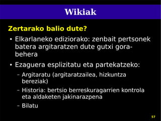 Wikiak
Zertarako balio dute?
●   Elkarlaneko ediziorako: zenbait pertsonek
    batera argitaratzen dute gutxi gora-
    behera
●   Ezaguera esplizitatu eta partekatzeko:
    –   Argitaratu (argitaratzailea, hizkuntza
        bereziak)
    –   Historia: bertsio berreskuragarrien kontrola
        eta aldaketen jakinarazpena
    –   Bilatu
                                                       57
 
