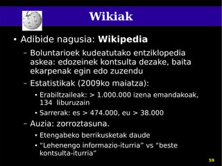 Wikiak
●   Adibide nagusia: Wikipedia
    –   Boluntarioek kudeatutako entziklopedia
        askea: edozeinek kontsulta dezake, baita
        ekarpenak egin edo zuzendu
    –   Estatistikak (2009ko maiatza):
         ●   Erabiltzaileak: > 1.000.000 izena emandakoak,
             134 liburuzain
         ●   Sarrerak: es > 474.000, eu > 38.000
    –   Auzia: zorroztasuna.
         ●   Etengabeko berrikusketak daude
         ●   “Lehenengo informazio-iturria” vs “beste
             kontsulta-iturria”
                                                             59
 