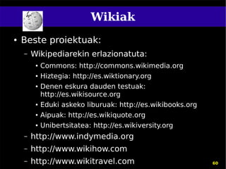 Wikiak
●   Beste proiektuak:
    –   Wikipediarekin erlazionatuta:
         ●   Commons: http://commons.wikimedia.org
         ●   Hiztegia: http://es.wiktionary.org
         ●   Denen eskura dauden testuak:
             http://es.wikisource.org
         ●   Eduki askeko liburuak: http://es.wikibooks.org
         ●   Aipuak: http://es.wikiquote.org
         ●   Unibertsitatea: http://es.wikiversity.org
    –   http://www.indymedia.org
    –   http://www.wikihow.com
    –   http://www.wikitravel.com                             60
 