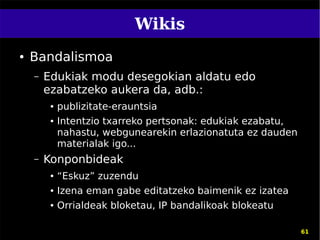 Wikis
●   Bandalismoa
    –   Edukiak modu desegokian aldatu edo
        ezabatzeko aukera da, adb.:
         ●   publizitate-erauntsia
         ●   Intentzio txarreko pertsonak: edukiak ezabatu,
             nahastu, webgunearekin erlazionatuta ez dauden
             materialak igo...
    –   Konponbideak
         ●   “Eskuz” zuzendu
         ●   Izena eman gabe editatzeko baimenik ez izatea
         ●   Orrialdeak bloketau, IP bandalikoak blokeatu

                                                              61
 