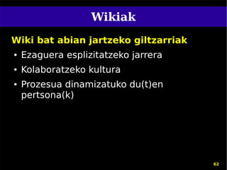 Wikiak
Wiki bat abian jartzeko giltzarriak
●   Ezaguera esplizitatzeko jarrera
●   Kolaboratzeko kultura
●   Prozesua dinamizatuko du(t)en
    pertsona(k)




                                      62
 