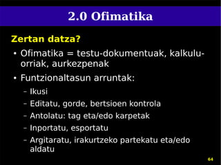2.0 Ofimatika
Zertan datza?
●   Ofimatika = testu-dokumentuak, kalkulu-
    orriak, aurkezpenak
●   Funtzionaltasun arruntak:
    –   Ikusi
    –   Editatu, gorde, bertsioen kontrola
    –   Antolatu: tag eta/edo karpetak
    –   Inportatu, esportatu
    –   Argitaratu, irakurtzeko partekatu eta/edo
        aldatu
                                                    64
 