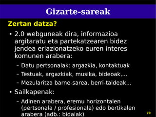 Gizarte-sareak
Zertan datza?
●   2.0 webguneak dira, informazioa
    argitaratu eta partekatzearen bidez
    jendea erlazionatzeko euren interes
    komunen arabera:
    –   Datu pertsonalak: argazkia, kontaktuak
    –   Testuak, argazkiak, musika, bideoak,...
    –   Mezularitza barne-sarea, berri-taldeak...
●   Sailkapenak:
    –   Adinen arabera, eremu horizontalen
        (pertsonala / profesionala) edo bertikalen
        arabera (adb.: bidaiak)                      70
 