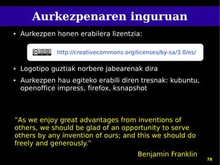 Aurkezpenaren inguruan
●   Aurkezpen honen erabilera lizentzia:

              http://creativecommons.org/licenses/by-sa/3.0/es/

●   Logotipo guztiak norbere jabearenak dira
●   Aurkezpen hau egiteko erabili diren tresnak: kubuntu,
    openoffice impress, firefox, ksnapshot



“As we enjoy great advantages from inventions of
others, we should be glad of an opportunity to serve
others by any invention of ours; and this we should do
freely and generously.”
                                          Benjamin Franklin
                                                                  78
 