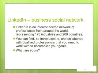 LinkedIn – business social network. LinkedIn is an interconnected network of professionals from around the world, representing 170 industries and 200 countries.  You can find, be introduced to, and collaborate with qualified professionals that you need to work with to accomplish your goals. What are yours? 
