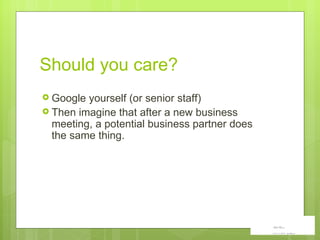 Should you care?  Google yourself (or senior staff) Then imagine that after a new business meeting, a potential business partner does the same thing. 