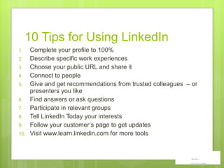 10 Tips for Using LinkedIn Complete your profile to 100% Describe specific work experiences Choose your public URL and share it Connect to people  Give and get recommendations from trusted colleagues  – or presenters you like Find answers or ask questions Participate in relevant groups Tell LinkedIn Today your interests Follow your customer’s page to get updates Visit www.learn.linkedin.com for more tools 