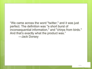 “ We came across the word "twitter," and it was just perfect. The definition was "a short burst of inconsequential information," and "chirps from birds." And that ’ s exactly what the product was. ” —Jack Dorsey 