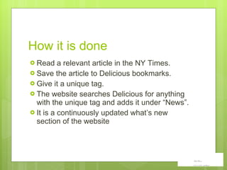 How it  i s done Read a relevant article in the NY Times.  Save the article to Delicious bookmarks.  Give it a unique tag. The website searches Delicious for anything with the unique tag and adds it under “News”. It is a continuously updated what ’s new section of the website 