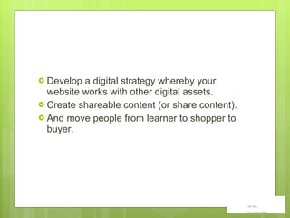 Develop a digital strategy whereby your website works with other digital assets.  Create shareable content (or share content). And move people from learner to shopper to buyer. 