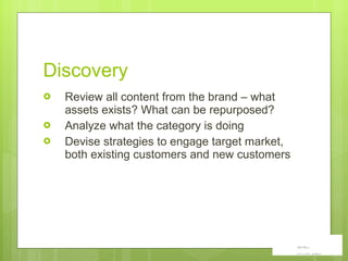 Discovery Review all content from the brand – what assets exists? What can be repurposed?  Analyze what the category is doing Devise strategies to engage target market, both existing customers and new customers 