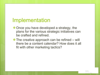 Implementation Once you have developed a strategy, the plans for the various strategic initiatives can be crafted and refined. The creative approach can be refined – will there be a content calendar? How does it all fit with other marketing tactics? 