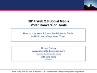 - 1 -For Internal Use Only
2014 Web 2.0 Social Media
Voter Conversion Tools
How to Use Web 2.0 and Social Media Tools
to Build and Keep Voter Trust
Bruce Curley
www.poetslife.blogspot.com
poetslife@gmail.com
301 325 7936
© Retained
Bruce Curley, Web 2.0 Tools, © Retained – Let’s Make it Better…Always! www.poetslife.blogspot.com
 
