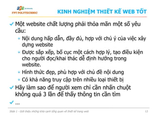 KINH NGHIỆM THIẾT KẾ WEB TỐT
Một website chất lượng phải thỏa mãn một số yêu
cầu:
Nội dung hấp dẫn, đầy đủ, hợp với chủ ý của việc xây
dựng website
Được sắp xếp, bố cục một cách hợp lý, tạo điều kiện
cho người đọc/khai thác dễ định hướng trong
website.
Hình thức đẹp, phù hợp với chủ đề nội dung
Có khả năng truy cập trên nhiều loại thiết bị
Hãy làm sao để người xem chỉ cần nhấn chuột
không quá 3 lần để thấy thông tin cần tìm
…
Slide 1 - Giới thiệu những khía cạnh tổng quan về thiết kế trang web 13
 