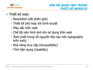 VẤN ĐỀ QUAN TÂM TRONG
THIẾT KẾ WEBSITE
Thiết kế web:
Resolution (độ phân giải)
Thiết kế phù hợp với trình duyệt
Màu sắc trên web
Chế độ nén hình ảnh khi sử dụng trên web
Text (một trong số nguyên liệu tạo nên typography
trên web)
Khả năng truy cập (Accessibility)
Tính tiện dụng (Usability)
Slide 1 - Giới thiệu những khía cạnh tổng quan về thiết kế trang web 14
 