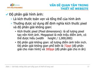 Độ phân giải hình ảnh:
Là kích thước toàn vẹn và tổng thể của hình ảnh
Thường được sử dụng để định nghĩa kích thước pixel
và độ phân giải không gian:
• Kích thước pixel (Pixel dimensions): là số lượng pixel
tạo nên hình ảnh. Megapixel là một triệu điểm ảnh, có
thể được hiểu (width height / 1,000,000)
• Độ phân giải không gian: số lượng điểm ảnh trên inch.
Độ phân giải không gian phổ biến là 72ppi (độ phân
giải cho màn hình) và 300ppi (độ phân giải cho in ấn)
Slide 1 - Giới thiệu những khía cạnh tổng quan về thiết kế trang web 17
VẤN ĐỀ QUAN TÂM TRONG
THIẾT KẾ WEBSITE
 