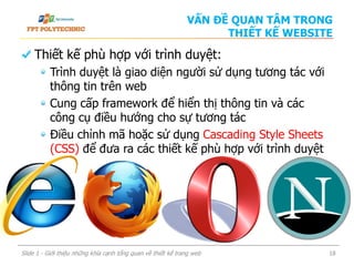 Thiết kế phù hợp với trình duyệt:
Trình duyệt là giao diện người sử dụng tương tác với
thông tin trên web
Cung cấp framework để hiển thị thông tin và các
công cụ điều hướng cho sự tương tác
Điều chỉnh mã hoặc sử dụng Cascading Style Sheets
(CSS) để đưa ra các thiết kế phù hợp với trình duyệt
Slide 1 - Giới thiệu những khía cạnh tổng quan về thiết kế trang web 18
VẤN ĐỀ QUAN TÂM TRONG
THIẾT KẾ WEBSITE
 