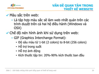 Màu sắc trên web:
Là tập hợp màu sắc sẽ làm web nhất quán trên các
trình duyệt trên cả hai hệ điều hành (Windows và
OSX)
Chế độ nén hình ảnh khi sử dụng trên web:
GIF (Graphics Interchange Format):
• Độ sâu màu từ 1-bit (2 colors) to 8-bit (256 colors)
• Hỗ trợ trong suốt
• Hỗ trợ ảnh động
• Kích thước tập tin: 20%-90% kích thước ban đầu
Slide 1 - Giới thiệu những khía cạnh tổng quan về thiết kế trang web 20
VẤN ĐỀ QUAN TÂM TRONG
THIẾT KẾ WEBSITE
 